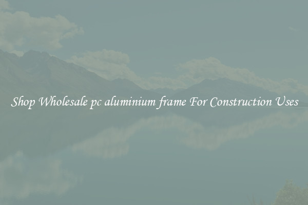 Shop Wholesale pc aluminium frame For Construction Uses