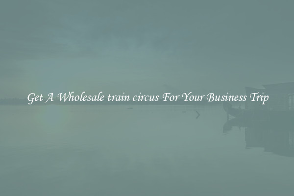 Get A Wholesale train circus For Your Business Trip