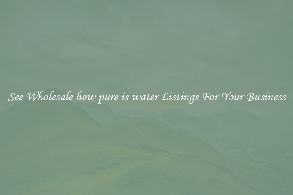 See Wholesale how pure is water Listings For Your Business